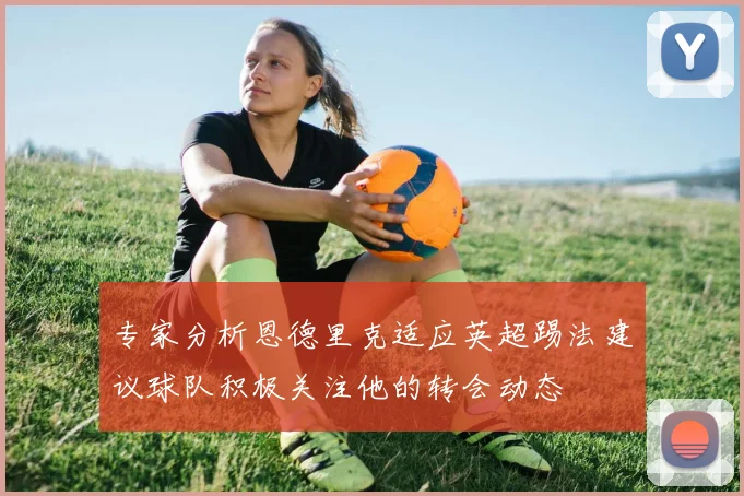 专家分析恩德里克适应英超踢法建议球队积极关注他的转会动态
