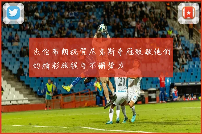 杰伦布朗祝贺尼克斯夺冠致敬他们的精彩旅程与不懈努力