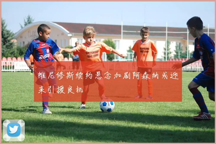 维尼修斯续约悬念加剧阿森纳或迎来引援良机