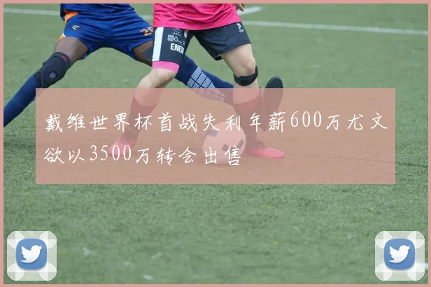 戴维世界杯首战失利年薪600万尤文欲以3500万转会出售
