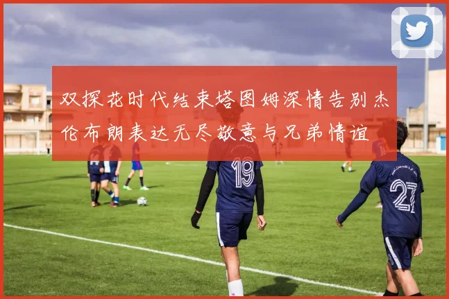 双探花时代结束塔图姆深情告别杰伦布朗表达无尽敬意与兄弟情谊