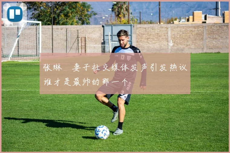 张琳芃妻子社交媒体发声引发热议谁才是最帅的那一个