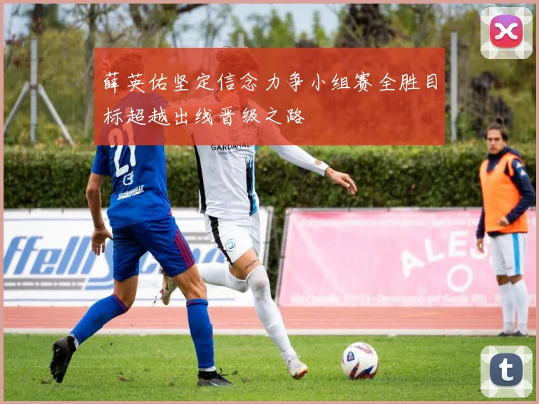 薛英佑坚定信念力争小组赛全胜目标超越出线晋级之路