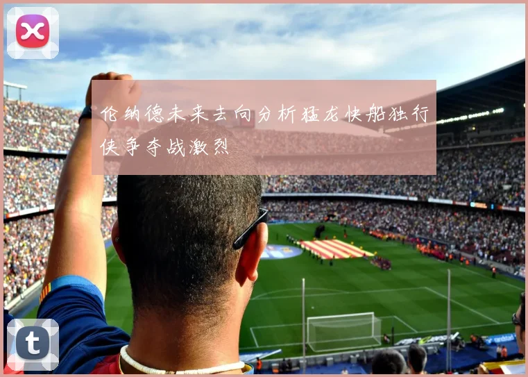 伦纳德未来去向分析猛龙快船独行侠争夺战激烈