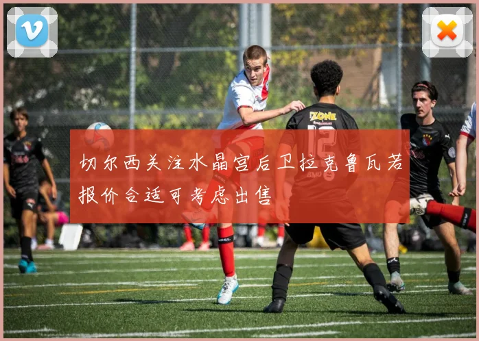 切尔西关注水晶宫后卫拉克鲁瓦若报价合适可考虑出售