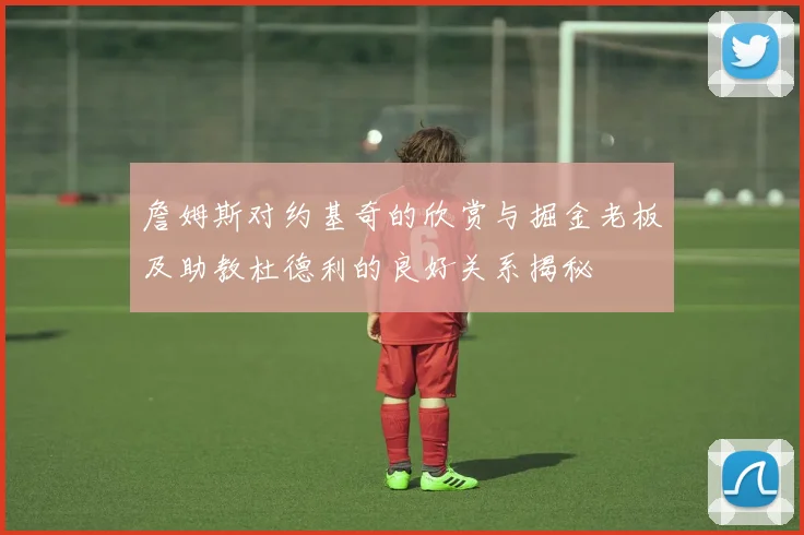 詹姆斯对约基奇的欣赏与掘金老板及助教杜德利的良好关系揭秘