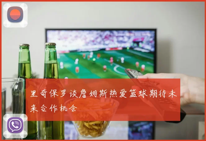 里奇保罗谈詹姆斯热爱篮球期待未来合作机会