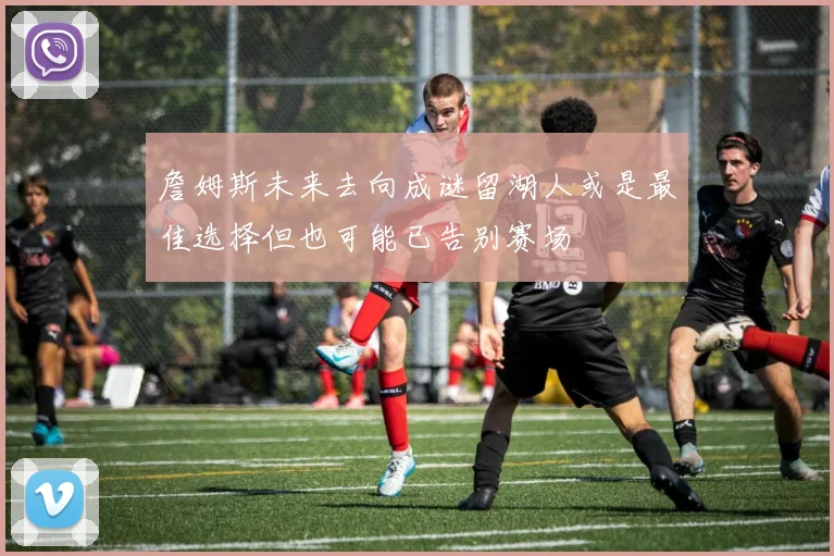 詹姆斯未来去向成谜留湖人或是最佳选择但也可能已告别赛场