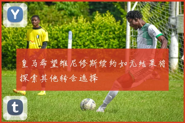 皇马希望维尼修斯续约如无结果将探索其他转会选择