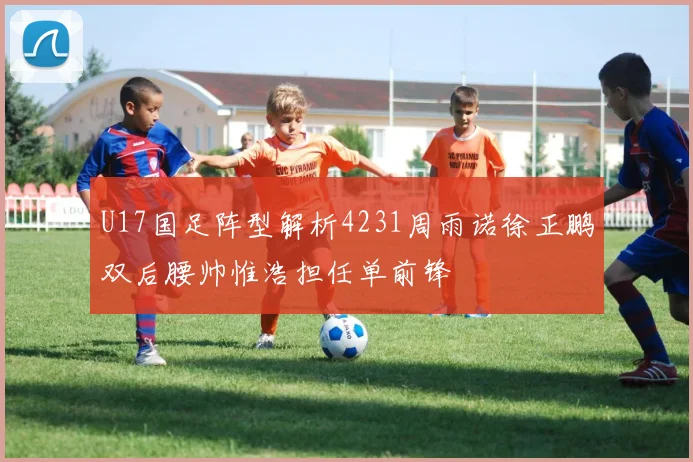 U17国足阵型解析4231周雨诺徐正鹏双后腰帅惟浩担任单前锋