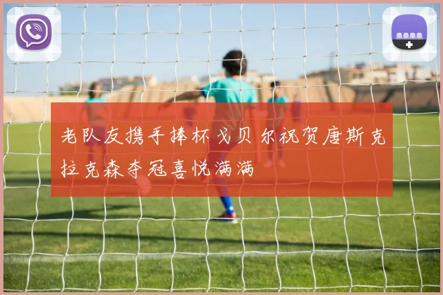 老队友携手捧杯戈贝尔祝贺唐斯克拉克森夺冠喜悦满满