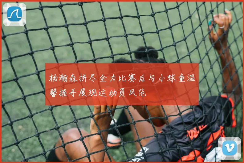 杨瀚森拼尽全力比赛后与小球童温馨握手展现运动员风范
