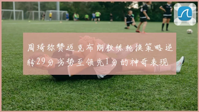 周琦称赞迈克布朗教练轮换策略逆转29分劣势至领先1分的神奇表现