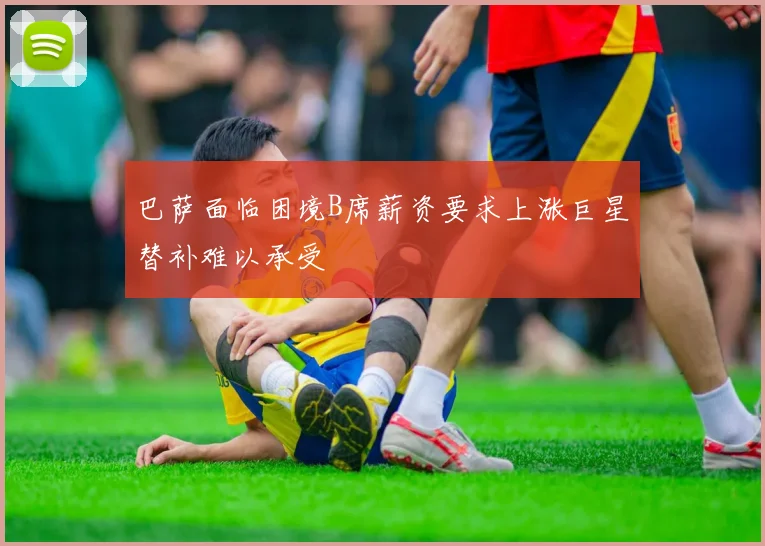 巴萨面临困境B席薪资要求上涨巨星替补难以承受