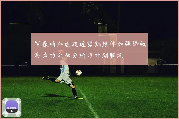 阿森纳加速追逐哲凯赖什加强锋线实力的全面分析与计划解读