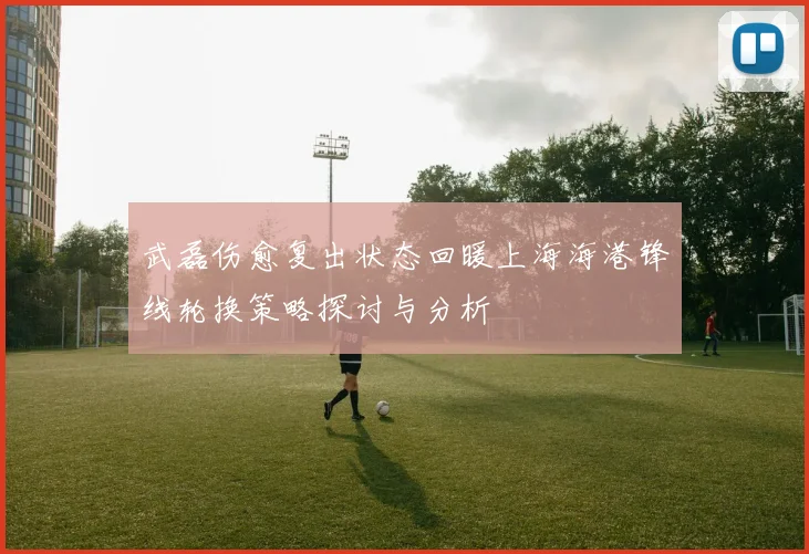武磊伤愈复出状态回暖上海海港锋线轮换策略探讨与分析